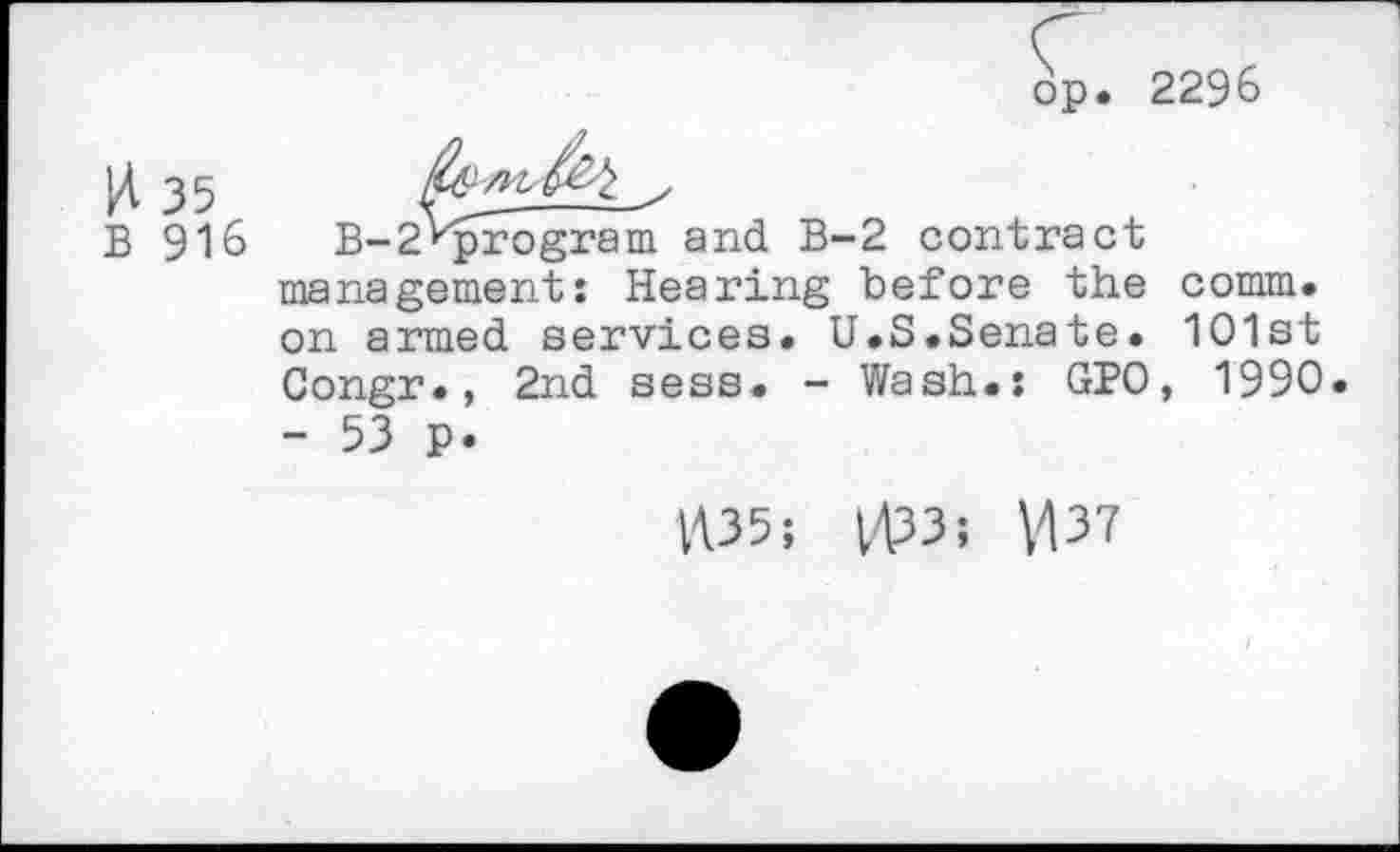 ﻿op. 2296
pt 35	y
B 916	B-2‘'program and B-2 contract
management: Hearing before the comm, on armed services. U.S.Senate. 1O1st Congr., 2nd sess. - Wash.: GPO, 1990 - 53 p.
1435; 4133; \137